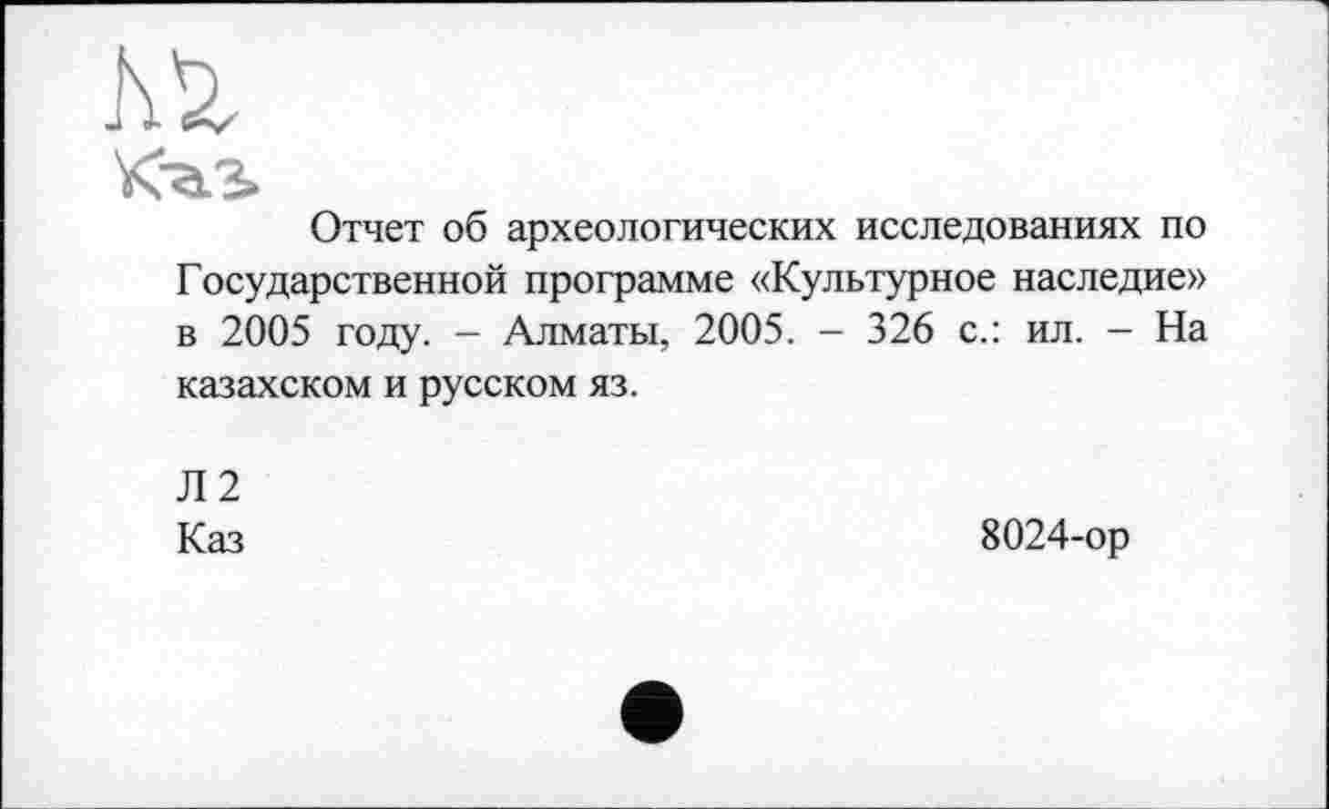 ﻿Кђ.З>
Отчет об археологических исследованиях по Государственной программе «Культурное наследие» в 2005 году. - Алматы, 2005. - 326 с.: ил. - На казахском и русском яз.
Л2
Каз
8024-ор